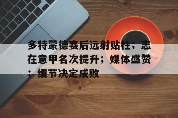 kaiyun-多特蒙德赛后远射贴柱；志在意甲名次提升；媒体盛赞；细节决定成败(多特蒙德德甲)